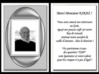 Merci Monsieur KIRAZ ! Vous avez amusé nos intercours au lycée, égayé nos pauses-café sur notre lieu de travail, atténué notre anxiété de «salle d’attente»  chez le dentiste ! Vos parisiennes issues  des quartiers "NAP"  sont épatantes et votre talent pour les croquer n’a pas d’égal ! 