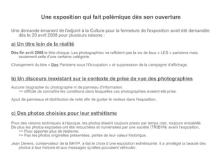 Une exposition qui fait polémique dès son ouverture Une demande émanent de l'adjoint à la Culture pour la fermeture de l'exposition avait été demandée dès le 20 avril 2008 pour plusieurs raisons : a) Un titre loin de la réalité Dès fin avril 2008  le titre choque. Les photographies ne reflètent pas la vie de tous « LES » parisiens mais seulement celle d'une certaine catégorie. Changement du titre «  Des  Parisiens sous l'Occupation » et suppression de la campagne d'affichage. b) Un discours inexistant sur le contexte de prise de vue des photographies Aucune biographie du photographe ni de panneau d'information. => difficile de connaître les conditions dans lesquelles ces photographies avaient été prise. Ajout de panneaux et distribution de note afin de guider le visiteur dans l'exposition. c) Des photos choisies pour leur esthétisme Pour des raisons techniques à l’époque, les photos étaient toujours prises par temps clair, toujours ensoleillé. De plus les photos exposées ont été retouchées et numérisées par une société (TRIBVN) avant l’exposition. => Pour apporter plus de réalisme. => Pas les photos originelles présentées, pertes de leur valeur historique. Jean Derens, conservateur de la BHVP, a fait le choix d’une exposition esthétisante. Il a privilégié la beauté des photos à leur histoire et aux messages qu’elles pouvaient véhiculer. 