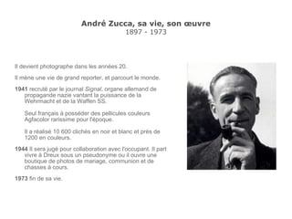 André Zucca, sa vie, son œuvre 1897 - 1973 Il devient photographe dans les années 20. Il mène une vie de grand reporter, et parcourt le monde. 1941  recruté par le journal  Signal ,  organe allemand de propagande nazie vantant  la puissance de la Wehrmacht et de la Waffen SS. Seul français à posséder des pellicules couleurs  Agfacolor rarissime pour l'époque. Il a réalisé 10 600 clichés en noir et blanc et près de 1200 en couleurs. 1944  Il sera jugé pour collaboration avec l'occupant. Il part vivre à Dreux sous un pseudonyme ou il ouvre une boutique de photos de mariage, communion et de chasses à cours. 1973  fin de sa vie. 