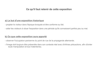 Ce qu'il faut retenir de cette exposition a) Le but d'une exposition historique - projeter le visiteur dans l'époque évoquée et être conforme au fait. - aider les visiteurs à situer l'exposition dans une période qu'ils connaissent parfois peu ou mal. b) Ce que cette exposition aura apporté - observer l'occupation parisienne du point de vue de la propagande allemande. - l'image doit toujours être présentée dans son contexte réel avec d'infinies précautions, afin d’éviter toute manipulation et tout malentendu. 