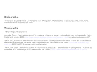 Bibliographie - Catalogue de Jean Bonnet,  Les Parisiens sous l'Occupation. Photographies en couleur d'André Zucca , Paris, Gallimard / Paris Bibliothèques, 2008. Webographie Wikipédia  pour la biographie ALARY, Éric - « Des Parisiens sous l’Occupation ». - Site de la revue « Histoire Politique » de SciencesPo Paris. - Publié le 06 octobre 2008 :  http:// www.histoire-politique.fr / index.php ? numero =1& rub =comptes-rendus&item=107   LEBLANC, Audrey - « "Les Parisiens sous l’occupation", une exposition qui fait débat » - Site des « Actualités de la Recherche en Histoire Visuelle ». Blog d’André Gunthert. - Publié le 17 mai 2008 :  http:// www.arhv.lhivic.org / index.php /2008/05/17/712-une-exposition-qui-fait-debat   - LEPLANT, Jean – “ Polémique: autour de l’exposition Zucca 2008 » - Site Histoires de photographie – Publié le 26 novembre 2010 (billet rédigé en 2008 et ressortit par l’auteur) :  http:// www.histoiresdephotographie.fr /?p=121 
