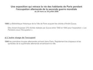 Une exposition qui retrace la vie des habitants de Paris pendant l'occupation allemande de la seconde guerre mondiale du 20 mars au 30 juillet 2008 1986  La  Bibliothèque Historique de la Ville de Paris acquiert les clichés d'André Zucca. Elle choisit d'exposer  270 clichés réalisés par Zucca entre 1940 et 1944 pour l'exposition «  Les Parisiens sous l'Occupation  ». a) L'autre visage de l'occupant 1940  les premières troupes allemandes arrivent dans Paris. Rapidement les drapeaux et les symboles de la suprématie allemande envahissent la ville. 