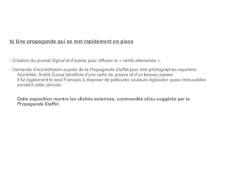 b) Une propagande qui se met rapidement en place - Création du journal  Signal  et d'autres pour diffuser la « vérité allemande ». - Demande d'accréditation auprès de la  Propaganda Staffe l pour être photographes-reporters. Accrédité, André Zucca bénéficie d'une carte de presse et d'un laissez-passer. Il fut également le seul Français à disposer de pellicules couleurs Agfacolor quasi introuvables pendant cette période. Cette exposition montre les clichés autorisés, commandés et/ou suggérés par la  Propaganda Staffel . 