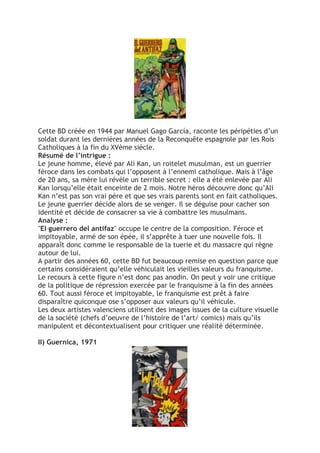 Cette BD créée en 1944 par Manuel Gago García, raconte les péripéties d’un
soldat durant les dernières années de la Reconquête espagnole par les Rois
Catholiques à la fin du XVème siècle.
Résumé de l’intrigue :
Le jeune homme, élevé par Ali Kan, un roitelet musulman, est un guerrier
féroce dans les combats qui l’opposent à l’ennemi catholique. Mais à l’âge
de 20 ans, sa mère lui révèle un terrible secret : elle a été enlevée par Ali
Kan lorsqu’elle était enceinte de 2 mois. Notre héros découvre donc qu’Ali
Kan n’est pas son vrai père et que ses vrais parents sont en fait catholiques.
Le jeune guerrier décide alors de se venger. Il se déguise pour cacher son
identité et décide de consacrer sa vie à combattre les musulmans.
Analyse :
"El guerrero del antifaz" occupe le centre de la composition. Féroce et
impitoyable, armé de son épée, il s’apprête à tuer une nouvelle fois. Il
apparaît donc comme le responsable de la tuerie et du massacre qui règne
autour de lui.
A partir des années 60, cette BD fut beaucoup remise en question parce que
certains considéraient qu’elle véhiculait les vieilles valeurs du franquisme.
Le recours à cette figure n’est donc pas anodin. On peut y voir une critique
de la politique de répression exercée par le franquisme à la fin des années
60. Tout aussi féroce et impitoyable, le franquisme est prêt à faire
disparaître quiconque ose s’opposer aux valeurs qu’il véhicule.
Les deux artistes valenciens utilisent des images issues de la culture visuelle
de la société (chefs d’oeuvre de l’histoire de l’art/ comics) mais qu’ils
manipulent et décontextualisent pour critiquer une réalité déterminée.
II) Guernica, 1971
 