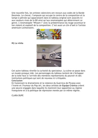 Une nouvelle fois, les artistes valenciens ont recours aux codes de la Bande
Dessinée. Le cheval, l’ampoule qui occupe le centre de la composition et la
lampe à pétrole qui apparaissent dans le tableau original sont associés ici
aux couleurs vives de la BD ainsi qu’aux onomatopées qui déterminent ce
genre. L’onomatopée "Whaam !" avec la prédominance du rouge accentue le
ton violent et explosif de la composition. C’est aussi un clin d’oeil à l’artiste
américain Lichtenstein.
III) La visita
Cet autre tableau réveille la curiosité du spectateur. La scène se passe dans
un musée presque vide. Les personnages du tableau tentent de s’échapper
de la toile face à l’arrivée des membres représentants du pouvoir et des
institutions politiques qui sont de nouveau ici critiquées.
Conclusion
En fusionnant le dramatisme et la violence du Guernica de Picasso avec
l’ironie et l’humour du Pop Art, les deux artistes de Equipo Crónica créent
une oeuvre engagée dans laquelle ils montrent leur opposition au régime
franquisme et à la politique de répression menée par ce même régime.
CLARA DUPE	
  
 
