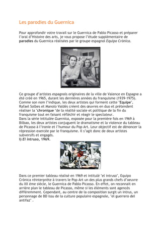 Les parodies du Guernica
Pour approfondir votre travail sur le Guernica de Pablo Picasso et préparer
l’oral d’Histoire des arts, je vous propose l’étude supplémentaire de
parodies du Guernica réalisées par le groupe espagnol Equipo Crónica.
Ce groupe d’artistes espagnols originaires de la ville de Valence en Espagne a
été créé en 1965, durant les dernières années du franquisme (1939-1975).
Comme son nom l’indique, les deux artistes qui forment cette "Equipe",
Rafael Solbes et Manolo Valdés créent des œuvres en duo et prétendent
réaliser la "chronique "de la réalité sociale et politique de la fin du
franquisme tout en faisant réfléchir et réagir le spectateur.
Dans la série intitulée Guernica, exposée pour la première fois en 1969 à
Bilbao, les deux artistes conjuguent le dramatisme et la violence du tableau
de Picasso à l’ironie et l’humour du Pop Art. Leur objectif est de dénoncer la
répression exercée par le franquisme. Il s’agit donc de deux artistes
subversifs et engagés.
I) El intruso, 1969.
Dans ce premier tableau réalisé en 1969 et intitulé "el intruso", Equipo
Crónica réinterprète à travers le Pop Art un des plus grands chefs d’oeuvre
du XX ème siècle, le Guernica de Pablo Picasso. En effet, on reconnait en
arrière plan le tableau de Picasso, même si les éléments sont agencés
différemment. Cependant, au centre de la composition surgit un intrus, un
personnage de BD issu de la culture populaire espagnole, "el guerrero del
antifaz" .
 