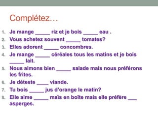 Complétez…
1. Je mange _____ riz et je bois _____ eau .
2. Vous achetez souvent _____ tomates?
3. Elles adorent _____ concombres.
4. Je mange _____ céréales tous les matins et je bois
_____ lait.
5. Nous aimons bien _____ salade mais nous préférons
les frites.
6. Je déteste ____ viande.
7. Tu bois _____ jus d’orange le matin?
8. Elle aime _____ maïs en boîte mais elle préfère ___
asperges.
 