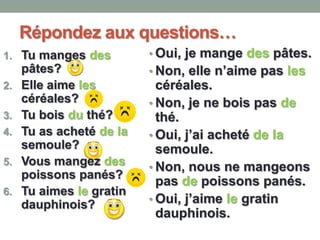 Répondez aux questions…
1. Tu manges des
pâtes?
2. Elle aime les
céréales?
3. Tu bois du thé?
4. Tu as acheté de la
semoule?
5. Vous mangez des
poissons panés?
6. Tu aimes le gratin
dauphinois?
• Oui, je mange des pâtes.
• Non, elle n’aime pas les
céréales.
• Non, je ne bois pas de
thé.
• Oui, j’ai acheté de la
semoule.
• Non, nous ne mangeons
pas de poissons panés.
• Oui, j’aime le gratin
dauphinois.
 