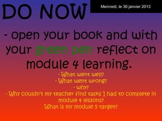 DO NOW
                                    Mercredi, le 30 janvier 2013




- open your book and with
your green pen reflect on
    module 4 learning.
                     - What went well?
                   - What went wrong?
                          - why?
- Why couldn’t my teacher find tasks I had to complete in
                     module 4 lessons?
               What is my module 5 target?
 