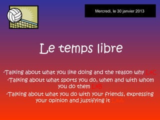 Mercredi, le 30 janvier 2013




             Le temps libre
-Talking about what you like doing and the reason why L4C
  -Talking about what sports you do, when and with whom
                     you do them L4B
 -Talking about what you do with your friends, expressing
             your opinion and justifying it L4A
 