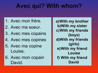 Avec qui? With whom?

1. Avec mon frère.    a)With my brother
2. Avec ma soeur.      b)With my sister
                      c)With my friends
3. Avec mes copains           (boys)
4. Avec mes copines   d)With my friends
                              (girls)
5. Avec ma copine
                       e)With my friend
   Louise.                   Louise
6. Avec mon copain     f) With my friend
   David.                     David.
 