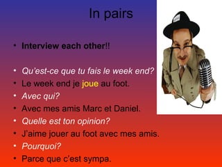 In pairs

• Interview each other!!

•   Qu’est-ce que tu fais le week end?
•   Le week end je joue au foot.
•   Avec qui?
•   Avec mes amis Marc et Daniel.
•   Quelle est ton opinion?
•   J’aime jouer au foot avec mes amis.
•   Pourquoi?
•   Parce que c’est sympa.
 