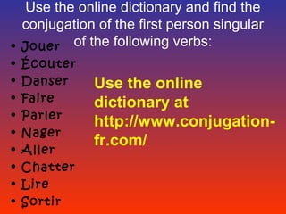 Use the online dictionary and find the
  conjugation of the first person singular
• Jouer of the following verbs:
•   Écouter
•   Danser    Use the online
•   Faire     dictionary at
•   Parler
              http://www.conjugation-
•   Nager
              fr.com/
•   Aller
•   Chatter
•   Lire
•   Sortir
 