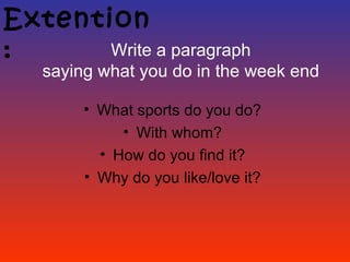 Extention
:      Write a paragraph
   saying what you do in the week end

        • What sports do you do?
             • With whom?
          • How do you find it?
        • Why do you like/love it?
 