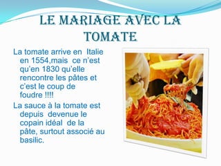 le mariageavec la tomateLa tomate arrive en  Italie en 1554,mais  ce n’est qu’en 1830 qu’elle rencontre les pâtes et c’est le coup de foudre !!!! La sauce à la tomate est depuis  devenue le copain idéal  de la pâte, surtout associé au basilic.