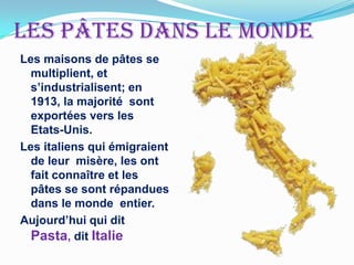 Lespâtesdans le monde Les maisons de pâtes se multiplient, et s’industrialisent; en 1913, la majorité  sont  exportées vers les Etats-Unis. Les italiens qui émigraient  de leur  misère, les ont fait connaître et les pâtes se sont répandues  dans le monde  entier.Aujourd’hui qui dit Pasta, dit Italie