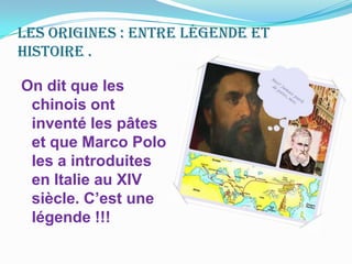 Les origines : entre légende et histoire . On dit que les chinois ont inventé les pâtes et que Marco Polo les a introduites en Italie au XIV siècle. C’est une légende !!! 