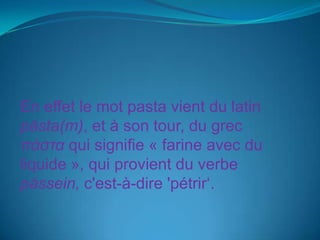 En effet le mot pasta vient du latin păsta(m), et à son tour, du grec πάσταqui signifie « farine avec du liquide », qui provient du verbe pássein, c'est-à-dire 'pétrir‘. 