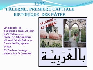 1154palerme, première capitale historique  des pâtesOn sait par  le géographe arabe Al-Idrinqu’à Palerme, en Sicile, on fabriquait un aliment fait de farine, en forme de fils, appelé triyah,En Sicile on mange encore la tria bastarda  .