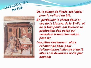 DiffusiondespâtesOr, le climat de l’Italie est l’idéal pour la culture du blé. En particulier le climat doux et sec de la Ligurie, de la Sicile  et de la Campanie ont favorisé la production des pates qui séchaient tranquillement en plein air. Les pâtes deviennent  alors l’aliment de base pour l’alimentation italienne et de là elles sont devenues notre plat national  