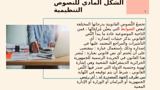 ‫للنصوص‬ ‫المادي‬ ‫الشكل‬
‫التنظيمية‬
‫المختلفة‬ ‫بدرجاتها‬ ‫القانونية‬ ‫صوص‬ُّ‫الن‬ ُ‫ع‬‫تخض‬
‫لبعض‬
‫الضوابط‬
‫فمن‬ ، ‫ها‬ُ‫راعات‬ُ‫م‬ ‫ن‬َّ‫يتعي‬ ‫التي‬
‫ص‬َّ‫الن‬ ‫ُأ‬‫يبد‬ ‫ما‬ ‫عادة‬ ‫الموضوعية‬ ‫الناحية‬
‫أي‬ : ‫إصداره‬ ‫حيثيات‬ ‫بذكر‬ ‫القانوني‬
‫في‬ ‫عليها‬ ‫المعتمد‬ ‫والمراجع‬ ‫التأشيرات‬
‫بمقتضى‬ : ‫عبارة‬ ‫باستعمال‬ ‫وذلك‬ ‫إصداره‬
‫نشر‬ُ‫ي‬ : ‫بعبارة‬ ‫قانوني‬ ‫نص‬ ‫أي‬ ‫ختتم‬ُ‫ي‬ ‫أن‬ ‫على‬
‫للجمهورية‬ ‫الرسمية‬ ‫الجريدة‬ ‫في‬ ‫القانون‬ ‫هذا‬
‫إشارة‬ ‫وهي‬ ‫الشعبية‬ ‫الديمقراطية‬ ‫الجزائرية‬
‫ص‬َّ‫الن‬ ‫فيها‬ ‫صدر‬ ‫التي‬ ‫الدولة‬ ‫وجنسية‬ ‫لهوية‬
‫هاية‬ّ‫الن‬ ‫في‬ ‫توقيعه‬ ‫يتم‬ ‫أن‬ ‫شرط‬ ، ‫القانوني‬
‫رئيس‬ ‫أي‬ : ‫له‬ ‫المصدرة‬ ‫الجهة‬ ‫طرف‬ ‫من‬
‫اإلدارة‬ ‫أو‬ ‫الوزارة‬ ‫أو‬ ‫البرلمان‬ ‫أو‬ ‫الجمهورية‬
‫المعنية‬
9
 