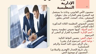 ‫اإلدارية‬
‫التنظيمية‬ 11
‫يستعمل‬ ‫ما‬ ‫وعادة‬ ،‫القانوني‬ ‫ص‬َّ‫الن‬ ‫مضمون‬-
،ُ‫ن‬َّ‫م‬‫يتض‬ :‫مثل‬ ‫العبارات‬ ‫بعض‬ ‫المشرع‬ ‫فيه‬
،‫ق‬َّ‫يتعل‬ ‫الخاص‬ ،‫المحدد‬ ،‫د‬ّ‫د‬‫يح‬ ،‫ن‬ّ‫م‬‫المتض‬
....‫المتعلق‬
‫المذكورة‬ ‫الثالثة‬ ‫التنظيمية‬ ‫النصوص‬ ‫تتضمن‬
:‫التالية‬ ‫العناصر‬ ‫أعاله‬
-
: ‫الدولة‬ ‫اسم‬
‫رسمية‬ ‫تنظيمية‬ ‫نصوص‬ ‫كونها‬
-
:‫اإلدارة‬ ‫اسم‬
‫أو‬ ‫المقرر‬ ‫أو‬ ‫للقرار‬ ‫المصدرة‬
‫المرسوم‬
-
:‫النص‬ ‫عنوان‬
:‫التالية‬ ‫النقاط‬ ‫يتضمن‬
-
‫النص‬ ‫نوعية‬
)‫مقرر‬ ‫قرار‬ ‫(مرسوم‬
‫والرقم‬ ‫السنة‬ ‫(فيه‬ ‫يدون‬ ‫الرقم‬ ‫بيان‬ .
)‫التسلسلي‬
)‫والميالدي‬ ‫(الهجري‬ ‫اإلصدار‬ ‫تاريخ‬ ‫بيان‬ .
.‫النص‬ ‫موضوع‬ ‫أو‬ ‫المضمون‬ .
 