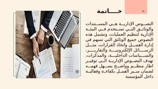 ‫خــــاتمة‬
‫تندات‬xxx‫المس‬ ‫ي‬xxx‫ه‬ ‫ة‬xxx‫اإلداري‬ ‫وص‬xxx‫النص‬
‫ة‬xx‫البيئ‬ ‫ي‬xx‫ف‬ ‫تخدم‬xx‫تس‬ ‫ي‬xx‫الت‬ ‫ق‬xx‫والوثائ‬
‫هذه‬ ‫ل‬x
‫م‬‫وتش‬ ،‫العمليات‬ ‫م‬x
‫ي‬‫لتنظ‬ ‫ة‬x
‫ي‬‫اإلدار‬
‫ي‬x
‫ف‬ ‫هم‬x
‫س‬‫ت‬ ‫ي‬x
‫ت‬‫ال‬ ‫ق‬x
‫ئ‬‫الوثا‬ ‫ع‬x
‫ي‬‫جم‬ ‫وص‬x
‫ص‬‫الن‬
‫ل‬xxxx‫مث‬ ،‫القرارات‬ ‫واتخاذ‬ ‫ل‬xxxx‫م‬x
‫ع‬‫ال‬ ‫إدارة‬
،‫ر‬xxxxx‫والتقاري‬ ‫ة‬xxxxx‫اإللكتروني‬ ‫ائل‬xxxxx‫الرس‬
،‫والمذكرات‬ ،‫ة‬xxxx‫الداخلي‬ ‫ياسات‬xxxx‫والس‬
‫ر‬xx‫توفي‬ ‫ى‬xx‫ال‬ ‫ة‬xx‫اإلداري‬ ‫وص‬xx‫النص‬ ‫تهدف‬
‫ه‬xxx‫فهم‬ ‫هل‬xxx‫يس‬ ‫ح‬xxx‫وواض‬ ‫م‬xxx‫منظ‬ ‫اطار‬
‫ة‬xx‫الي‬x
‫ع‬‫وف‬ ‫ة‬xx‫بكفاء‬ ‫ل‬xx‫م‬x
‫ع‬‫ال‬ ‫ير‬xx‫س‬ ‫لضمان‬
‫المؤسسة‬ ‫داخل‬
19
 