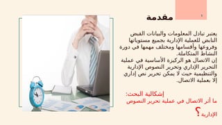 ‫مقدمة‬
‫القبض‬ ‫والبيانات‬ ‫المعلومات‬ ‫تبادل‬ ‫يعتبر‬
‫مستوياتها‬ ‫بجميع‬ ‫اإلدارية‬ ‫للعملية‬ ‫النابض‬
‫دورة‬ ‫في‬ ‫مهمها‬ ‫ومختلف‬ ‫وأقسامها‬ ‫وفروعها‬
.‫المتكاملة‬ ‫النشاط‬
‫عملية‬ ‫في‬ ‫األساسية‬ ‫الركيزة‬ ‫هو‬ ‫االتصال‬ ‫إن‬
‫اإلدارية‬ ‫النصوص‬ ‫وتحرير‬ ‫اإلداري‬ ‫التحرير‬
‫إداري‬ ‫نص‬ ‫تحرير‬ ‫يمكن‬ ‫ال‬ ‫حيث‬ ‫والتنظيمية‬
.‫االتصال‬ ‫بعملية‬ ‫إال‬
:‫البحث‬ ‫إشكالية‬
‫النصوص‬ ‫تحرير‬ ‫عملية‬ ‫في‬ ‫االتصال‬ ‫أثر‬ ‫ما‬
‫اإلدارية‬
‫؟‬
1
 