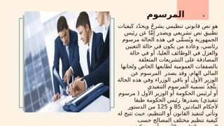 ‫المرسوم‬ 4
‫كيفيات‬ ‫د‬ّ‫د‬‫ويح‬ ُ‫ح‬‫يشر‬ ‫تنظيمي‬ ‫قانوني‬ ‫نص‬ ‫هو‬
‫رئيس‬ ‫عن‬ ‫ا‬َّ‫م‬‫إ‬ ‫ويصدر‬ ‫تشريعي‬ ‫نص‬ ‫تطبيق‬
‫مرسوم‬ ‫الحالة‬ ‫هذه‬ ‫في‬ ‫ى‬َّ‫م‬‫س‬ُ‫وي‬ ‫الجمهورية‬
‫التعيين‬ ‫حالة‬ ‫في‬ ‫يكون‬ ‫من‬ ‫وعادة‬ ،‫رئاسي‬
‫حالة‬ ‫في‬ ‫أو‬ ،‫العليا‬ ‫الوظائف‬ ‫في‬ ‫والعزل‬
‫المتعلقة‬ ‫التشريعات‬ ‫على‬ ‫المصادقة‬
‫ولجانها‬ ‫الخاص‬ ‫لطابعها‬ ‫العمومية‬ ‫بالصفقات‬
‫عن‬ ‫المرسوم‬ ‫يصدر‬ ‫وقد‬ ،‫الهام‬ ‫المالي‬
‫الحالة‬ ‫هذه‬ ‫وفي‬ ‫الوزراء‬ ‫باقي‬ ‫أو‬ ‫األول‬ ‫الوزير‬
‫التنفيذي‬ ‫المرسوم‬ ‫تسمية‬ ُ‫ذ‬ِ‫خ‬َّ‫يت‬.
‫مرسوم‬ ( ‫األول‬ ‫الوزير‬ ‫أو‬ ‫الحكومة‬ ‫لرئيس‬ ‫أو‬
‫طبقا‬ ‫الحكومة‬ ‫رئيس‬ ‫يصدرها‬ )‫تنفيذي‬
‫المادتين‬ ‫ألحكام‬
85
‫و‬
125
‫الدستور‬ ‫من‬
‫له‬ ‫تتيح‬ ‫حيث‬ ،‫التنظيم‬ ‫أو‬ ‫القانون‬ ‫لتنفيذ‬ ‫وتأتي‬
‫حسب‬ ‫المصالح‬ ‫مختلف‬ ‫تنظيم‬ ‫كيفية‬
 