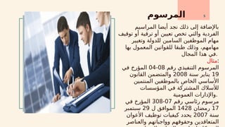 ‫المرسوم‬ 5
‫المراسيم‬ ‫أيضا‬ ‫نجد‬ ‫ذلك‬ ‫إلى‬ ‫باإلضافة‬
‫توقيف‬ ‫أو‬ ‫ترقية‬ ‫أو‬ ‫تعيين‬ ‫تخص‬ ‫والتي‬ ‫الفردية‬
‫وتغيير‬ ‫للدولة‬ ‫السامين‬ ‫الموظفين‬ ‫مهام‬
‫بها‬ ‫المعمول‬ ‫للقوانين‬ ‫طبقا‬ ‫وذلك‬ ،‫مهامهم‬
‫المجال‬ ‫هذا‬ ‫في‬.
‫مثال‬:
‫رقم‬ ‫التنفيذي‬ ‫المرسوم‬
08
-
04
‫في‬ ‫المؤرخ‬
19
‫سنة‬ ‫يناير‬
2008
‫القانون‬ ‫والمتضمن‬
‫المنتمين‬ ‫بالموظفين‬ ‫الخاص‬ ‫األساسي‬
‫المؤسسات‬ ‫في‬ ‫المشتركة‬ ‫لألسالك‬
‫العمومية‬ ‫واإلدارات‬.
‫مرسوم‬
‫رقم‬ ‫رئاسي‬
07
-
308
‫في‬ ‫المؤرخ‬
17
‫رمضان‬
1428
‫ل‬ ‫الموافق‬
29
‫سبتمبر‬
‫سنة‬
2007
‫األعوان‬ ‫توظيف‬ ‫كيفيات‬ ‫يحدد‬
‫والعناصر‬ ‫وواجباتهم‬ ‫وحقوقهم‬ ‫المتعاقدين‬
 