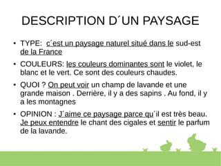 DESCRIPTION D´UN PAYSAGE
● TYPE: c´est un paysage naturel situé dans le sud-est
de la France
● COULEURS: les couleurs dominantes sont le violet, le
blanc et le vert. Ce sont des couleurs chaudes.
● QUOI ? On peut voir un champ de lavande et une
grande maison . Derrière, il y a des sapins . Au fond, il y
a les montagnes
● OPINION : J´aime ce paysage parce qu´il est très beau.
Je peux entendre le chant des cigales et sentir le parfum
de la lavande.
 