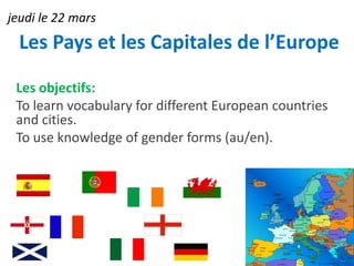 jeudi le 22 mars
  Les Pays et les Capitales de l’Europe

 Les objectifs:
 To learn vocabulary for different European countries
 and cities.
 To use knowledge of gender forms (au/en).
 