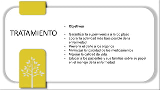 TRATAMIENTO
• Objetivos
• Garantizar la supervivencia a largo plazo
• Lograr la actividad más baja posible de la
enfermedad
• Prevenir el daño a los órganos
• Minimizar la toxicidad de los medicamentos
• Mejorar la calidad de vida
• Educar a los pacientes y sus familias sobre su papel
en el manejo de la enfermedad
 