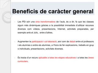 Beneficis de caràcter generalLes PDi són una eina transformadora de l’aula, és a dir, fa que les classes siguin més dinàmiques gràcies a la possibilitat immediata d’utilitzar recursos diversos com vídeos, presentacions, Internet, activitats preparades, per exemple amb el Jclic,  entre d’altres.