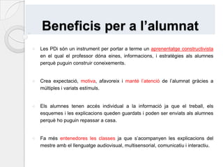 És tracta d’un recurs aplicable a totes les etapes educatives i a totes les àrees curriculars.Beneficis per al professoratLes PDi són una eina organitzativa de l’aula, ja que té un software que ajuda al mestre a preparar i estructurar les seves explicacions, adaptar, corregir i ampliar els continguts que vol explicar. També perquè dóna la possibilitat de guardar, imprimir i reutilitzar allò que s’ha donat a classe, afavorint la seva revisió. Suposa un estalvi de temps ja que tot queda guardat.