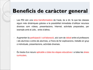 Beneficis de caràcter general Les PDi són una  eina transformadora  de l’aula, és a dir, fa que les classes siguin més dinàmiques gràcies a la possibilitat immediata d’utilitzar recursos diversos com vídeos, presentacions, Internet, activitats preparades, per exemple amb el Jclic,  entre d’altres. Augmenten la  participació i col·laboració , així com de  debat  entre el professors i els alumnes o entre els alumnes, a l’hora de fer explicacions, treballs en grup o individuals, presentacions, activitats diverses. És tracta d’un recurs  aplicable a totes les etapes educatives  i a totes les  àrees curriculars . 