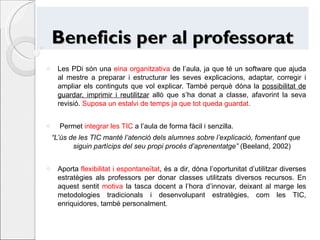 Beneficis per al professorat Les PDi són una  eina organitzativa  de l’aula, ja que té un software que ajuda al mestre a preparar i estructurar les seves explicacions, adaptar, corregir i ampliar els continguts que vol explicar. També perquè dóna la  possibilitat de guardar, imprimir i reutilitzar  allò que s’ha donat a classe, afavorint la seva revisió.  Suposa un estalvi de temps ja que tot queda guardat. Permet  integrar les TIC  a l’aula de forma fàcil i senzilla.  “ L’ús de les TIC manté l’atenció dels alumnes sobre l’explicació, fomentant que siguin partícips del seu propi procés d’aprenentatge”  (Beeland, 2002) Aporta  flexibilitat i espontaneïtat , és a dir, dóna l’oportunitat d’utilitzar diverses estratègies als professors per donar classes utilitzats diversos recursos. En aquest sentit  motiva  la tasca docent a l’hora d’innovar, deixant al marge les metodologies tradicionals i desenvolupant estratègies, com les TIC, enriquidores, també personalment. 