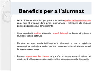 Beneficis per a l’alumnat Les PDi són un instrument per portar a terme un  aprenentatge constructivista  en el qual el professor dóna eines, informacions, i estratègies als alumnes perquè puguin construir coneixements. Crea expectació,  motiva , afavoreix i  manté l’atenció  de l’alumnat gràcies a múltiples i variats estímuls. Els alumnes tenen accés individual a la informació ja que el  treball, els esquemes i les explicacions queden guardats i poden ser enviats als alumnes perquè ho puguin repassar a casa. Fa més  entenedores les classes  ja que s’acompanyen les explicacions del mestre amb el llenguatge audiovisual, multisensorial, comunicatiu i interactiu. 