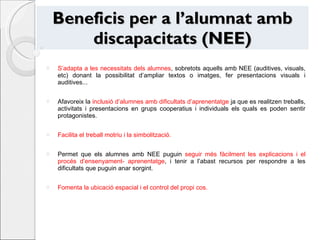 Beneficis per a l’alumnat amb discapacitats (NEE) S’adapta a les necessitats dels alumnes , sobretots aquells amb NEE (auditives, visuals, etc) donant la possibilitat d’ampliar textos o imatges, fer presentacions visuals i auditives... Afavoreix la  inclusió d’alumnes amb dificultats d’aprenentatge  ja que es realitzen treballs, activitats i presentacions en grups cooperatius i individuals els quals es poden sentir protagonistes. Facilita el treball motriu i la simbolització. Permet que els alumnes amb NEE puguin  seguir més fàcilment les explicacions i el procés d’ensenyament- aprenentatge , i tenir a l’abast recursos per respondre a les dificultats que puguin anar sorgint.  Fomenta la ubicació espacial i el control del propi cos. 