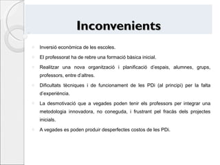 Inconvenients Inversió econòmica de les escoles. El professorat ha de rebre una formació bàsica inicial. Realitzar una nova organització i planificació d’espais, alumnes, grups, professors, entre d’altres. Dificultats tècniques i de funcionament de les PDi (al principi) per la falta d’experiència. La desmotivació que a vegades poden tenir els professors per integrar una metodologia innovadora, no coneguda, i frustrant pel fracàs dels projectes inicials. A vegades es poden produir desperfectes costos de les PDi. 