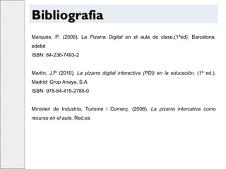 Bibliografia Marquès, P. (2006). La  Pizarra Digital  en el aula de clase.(1ªed). Barcelona: edebé ISBN: 84-236-7493-2 Martín, J.P (2010).  La pizarra digital interactiva (PDI) en la educación.  (1ª ed.). Madrid: Grup Anaya, S.A ISBN: 978-84-415-2785-0 Ministeri de Industria, Turisme i Comerç. (2006).  La pizarra intercativa como recurso en el aula.  Red.es 