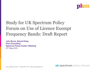 Plum Consulting, London | +44 (0)20 7047 1919 | www.plumconsulting.co.uk
Study for UK Spectrum Policy
Forum on Use of Licence Exempt
Frequency Bands: Draft Report
John Burns, Selcuk Kirtay
Plum Consulting
Spectrum Policy Cluster 2 Meeting
27th May 2015
 