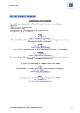 Guide Accueil




STRUCTURES RELAIS POUR L’INFORMATION

                                 Le service de documentation
- Ouvert à des publics spécialisés : collectivités locales, industriels, bureaux d’études,
journalistes,...
- 38 000 références bibliographiques,
- Plus de 20 000 ouvrages,
- Renseignements par téléphone ou par fax du lundi au vendredi,
- Consultation sur place, sur rendez-vous.

                                                 PARIS
                                       Tél. : 01 47 65 24 98
                               Courriel : michele.astorg@ademe.fr
  Thèmes : maîtrise de l’énergie, biomasse, énergie solaire, pollution atmosphérique, économie,
                              énergie environnement, international.

                                               ANGERS
                                        Tél. : 02 41 20 42 65
                                 Courriel : nadine.robin@ademe.fr
     Thèmes : déchets, pollutions de l’air et du sol, documentation nationale et internationale.

                                            VALBONNE
                                       Tél. : 04 93 95 72 43
                             Courriel : stephanie.guignard@ademe.fr
Thèmes : maîtrise de l’énergie et impacts environnementaux dans le bâtiment (secteur tertiaire et
                           résidentiel), énergies renouvelables, bruit.


                 Les points d’information et de vente des publications

                                               ANGERS
            Renseignements sur les publications ADEME, conditions de vente, commandes
                                        Tél. : 02 41 20 42 34
                                 Courriel : aube.vrbica@ademe.fr


                                               PARIS
                  Renseignements et consultations sur place des publications ADEME
                                       Tél. : 01 47 65 20 83
                              Courriel : marilyne.vialles@ademe.fr




En charge de la mise en jour : Chantal REBOURS 08/06/2012                                           2.9
 