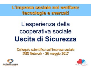 L’esperienza della
cooperativa sociale
Uscita di Sicurezza
Colloquio scientifico sull’impresa sociale
IRIS Network - 26 maggio 2017
L’impresa sociale nel welfare:
tecnologie e mercati
 