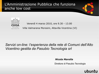 L’Amministrazione Pubblica che funziona
anche low cost



              Venerdì 4 marzo 2010, ore 9.30 - 13.00

           Villa Valmarana Morosini, Altavilla Vicentina (VI)




Servizi on-line: l’esperienza della rete di Comuni dell’Alto
Vicentino gestita da Pasubio Tecnologia srl

                                        Nicola Marolla
                                        Direttore di Pasubio Tecnologia
 