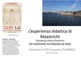 www.clipslab.org
L’esperienza didattica di
Maastricht
(B.Maiburg, P.Ram,G.Benthem)
Un confronto tra Olanda ed Italia
Seminario di Primavera CSeRMEG
18 aprile 2015
COPYRIGHT – PLEASE READ;
The Copyright and all other applicable
intellectual property rights in this material are
owned by CliPS Lab - Csermeg - Italy. This
material is supplied strictly on the condition
that, subject to any statutory exception, no part
of it may be reproduced, copied, stored in any
electronic or other retrieval system,
reproduced in any other cover or binding,
distributed whether in hard copy or by any
electronic means, broadcast or made available
by way of a Web-based application or in any
other way. Permission to do any of the above
must be obtained in writing CliPS Lab Csermeg,
Via M. Praga 22, 20900 Monza (MB) Italy.
 