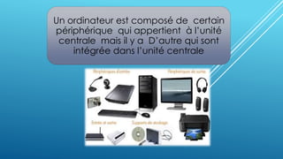 Un ordinateur est composé de certain 
périphérique qui appertient à l’unité 
centrale mais il y a D’autre qui sont 
intégrée dans l’unité centrale 
 