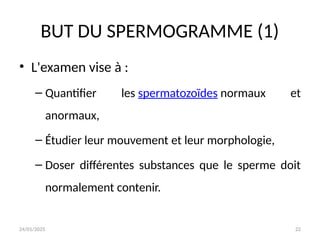 24/01/2025 22
BUT DU SPERMOGRAMME (1)
• L'examen vise à :
– Quantifier les spermatozoïdes normaux et
anormaux,
– Étudier leur mouvement et leur morphologie,
– Doser différentes substances que le sperme doit
normalement contenir.
 