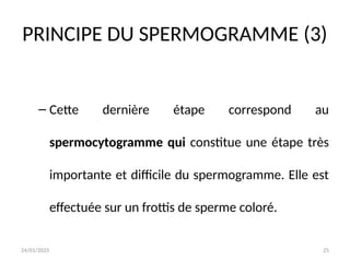 24/01/2025 25
PRINCIPE DU SPERMOGRAMME (3)
– Cette dernière étape correspond au
spermocytogramme qui constitue une étape très
importante et difficile du spermogramme. Elle est
effectuée sur un frottis de sperme coloré.
 