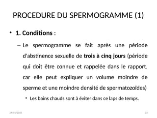 24/01/2025 33
PROCEDURE DU SPERMOGRAMME (1)
• 1. Conditions :
– Le spermogramme se fait après une période
d'abstinence sexuelle de trois à cinq jours (période
qui doit être connue et rappelée dans le rapport,
car elle peut expliquer un volume moindre de
sperme et une moindre densité de spermatozoïdes)
• Les bains chauds sont à éviter dans ce laps de temps.
 